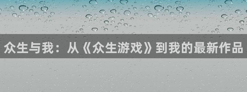 新宝GG官网登录注册账号是什么意思：众生与我：从《众生游戏》到我的最新作品